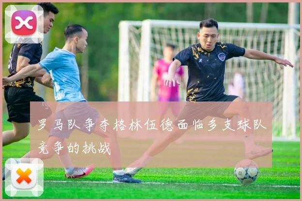 罗马队争夺格林伍德面临多支球队竞争的挑战