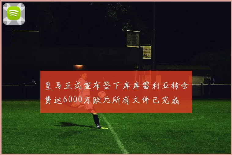 皇马正式宣布签下库库雷利亚转会费达6000万欧元所有文件已完成
