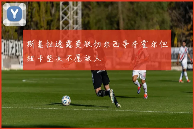 斯基拉透露曼联切尔西争夺霍尔但纽卡坚决不愿放人