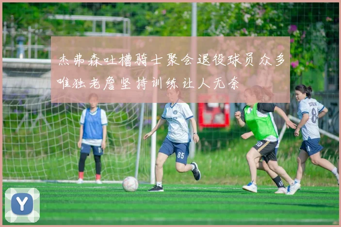 杰弗森吐槽骑士聚会退役球员众多唯独老詹坚持训练让人无奈