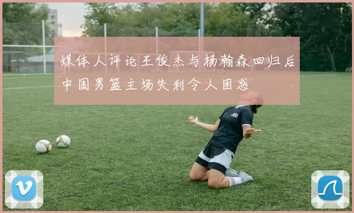 媒体人评论王俊杰与杨瀚森回归后中国男篮主场失利令人困惑