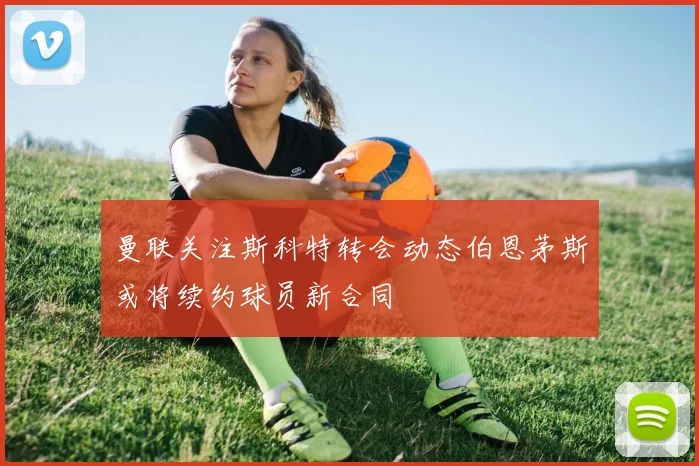 曼联关注斯科特转会动态伯恩茅斯或将续约球员新合同