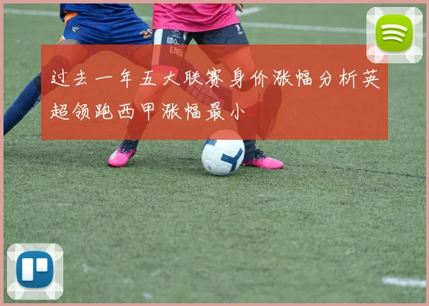 过去一年五大联赛身价涨幅分析英超领跑西甲涨幅最小