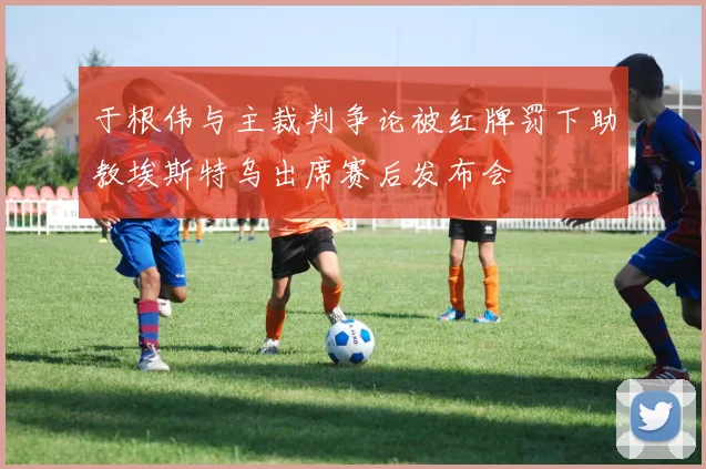 于根伟与主裁判争论被红牌罚下助教埃斯特乌出席赛后发布会