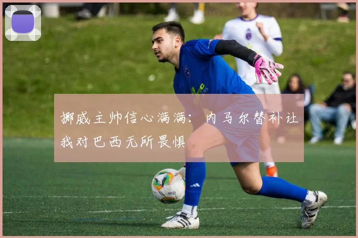 挪威主帅信心满满：内马尔替补让我对巴西无所畏惧