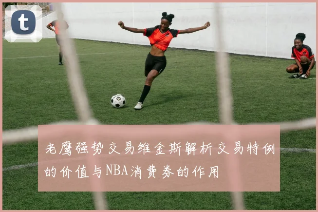 老鹰强势交易维金斯解析交易特例的价值与NBA消费券的作用