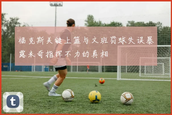福克斯关键上篮与文班罚球失误暴露米奇指挥不力的真相